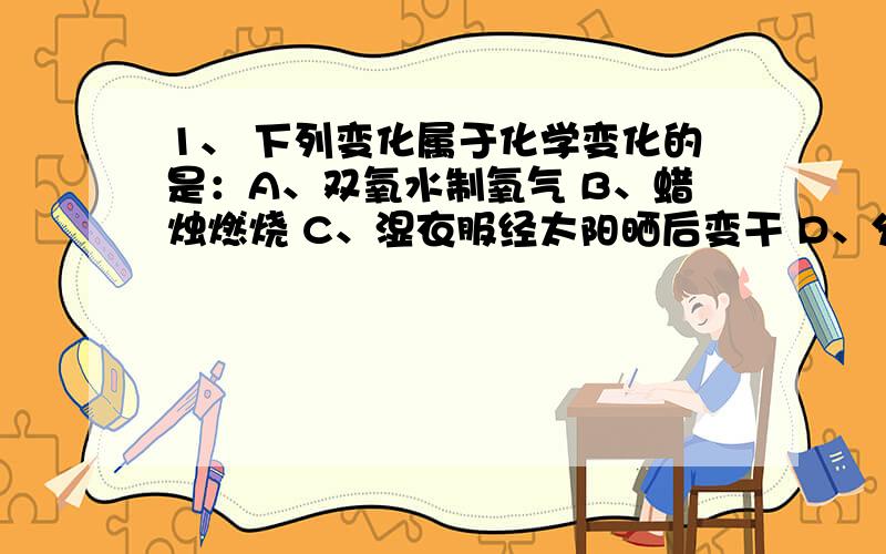 1、 下列变化属于化学变化的是：A、双氧水制氧气 B、蜡烛燃烧 C、湿衣服经太阳晒后变干 D、分离空气制氧正确答案是A 可B不也是化学变化