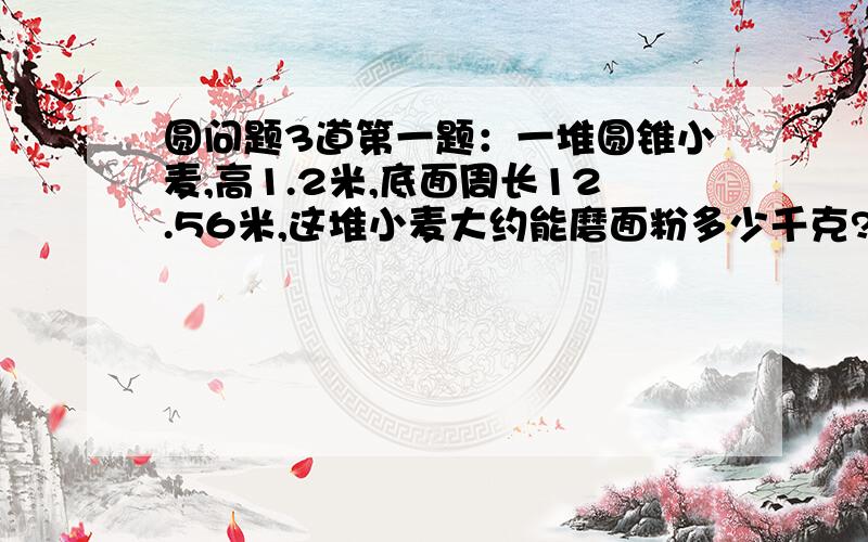 圆问题3道第一题：一堆圆锥小麦,高1.2米,底面周长12.56米,这堆小麦大约能磨面粉多少千克?（每立方米小麦重735千克,小麦出粉率40%）第二题：把一块棱长10厘米的正方体铁块熔铸成一个底面直