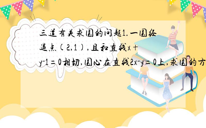 三道有关求圆的问题1.一圆经过点(2,1),且和直线x+y-1=0相切,圆心在直线2x-y=0上,求圆的方程2.已知直线x-y-3=0与圆x^2+y^2-2x=0相离,在圆上求一点,使它与直线的距离最短,并求这一点与直线的距离.3.