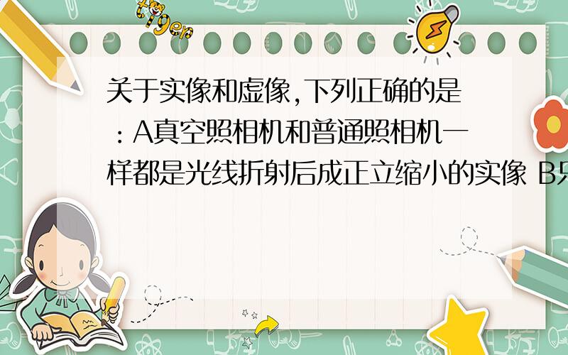 关于实像和虚像,下列正确的是：A真空照相机和普通照相机一样都是光线折射后成正立缩小的实像 B只要是倒立的像都是实像 c只有缩小的像才是实像D实像可以用照相机拍摄,虚像不能