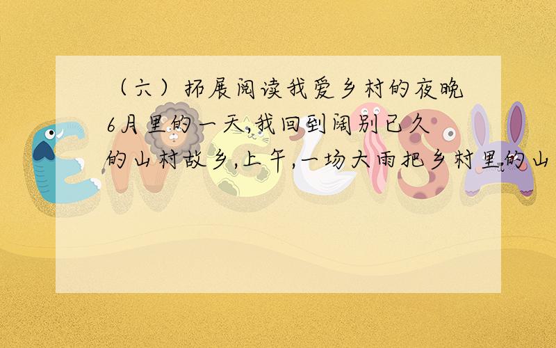 （六）拓展阅读我爱乡村的夜晚6月里的一天,我回到阔别已久的山村故乡,上午,一场大雨把乡村里的山川原野冲洗的(yī chén bù rǎn）.傍晚,我独自沿着田间小路,来到小时候常跟大姐一起去放