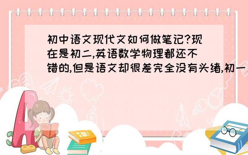 初中语文现代文如何做笔记?现在是初二,英语数学物理都还不错的,但是语文却很差完全没有头绪,初一之前还不错的,被选为语文课代表,但是今年刚开学考了倒数.于是想整理本笔记,文言文有