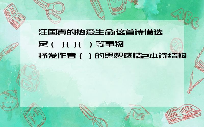 汪国真的热爱生命1这首诗借选定（ )( )( ）等事物,抒发作者（）的思想感情2本诗结构