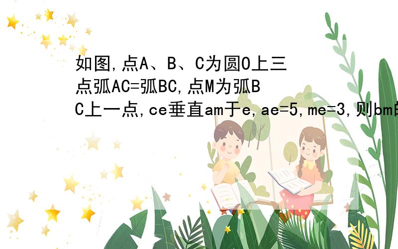 如图,点A、B、C为圆O上三点弧AC=弧BC,点M为弧BC上一点,ce垂直am于e,ae=5,me=3,则bm的长为