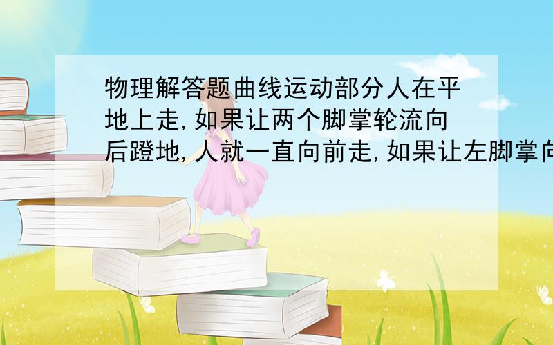 物理解答题曲线运动部分人在平地上走,如果让两个脚掌轮流向后蹬地,人就一直向前走,如果让左脚掌向右前方转弯,若让右脚掌向右后方蹬地,人就向左前方转弯,用牛顿运动定律及物体做直线