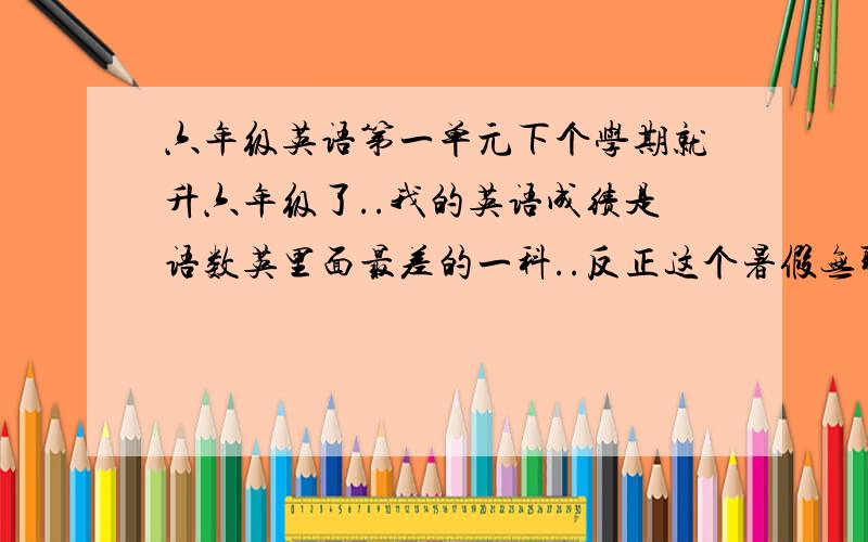 六年级英语第一单元下个学期就升六年级了..我的英语成绩是语数英里面最差的一科..反正这个暑假无聊就想像笨鸟先飞一样自己先学..请问一快升初一的六年级第一单元的单词句子是什么..