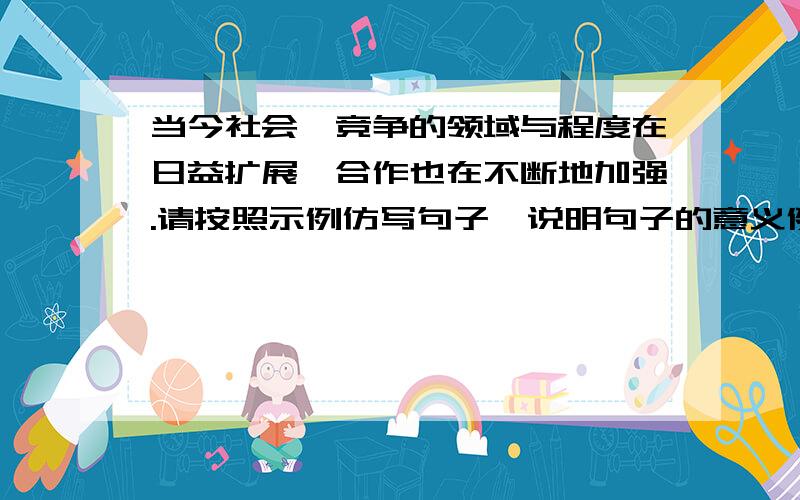 当今社会,竞争的领域与程度在日益扩展,合作也在不断地加强.请按照示例仿写句子,说明句子的意义例：“神州”和“万家乐”在广告宣传过程中互相赞扬,使他们双方都能扬名获利.…………