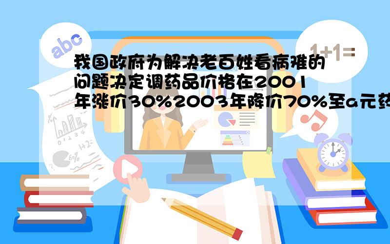 我国政府为解决老百姓看病难的问题决定调药品价格在2001年涨价30%2003年降价70%至a元药品2001涨价前多少元