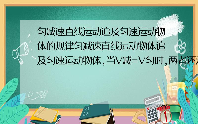 匀减速直线运动追及匀速运动物体的规律匀减速直线运动物体追及匀速运动物体,当V减=V匀时,两者还没达到同一位置``那当V减小于V匀,和大于V匀的情况如何`我的参考书有差错``