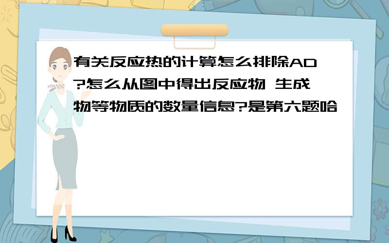 有关反应热的计算怎么排除AD?怎么从图中得出反应物 生成物等物质的数量信息?是第六题哈