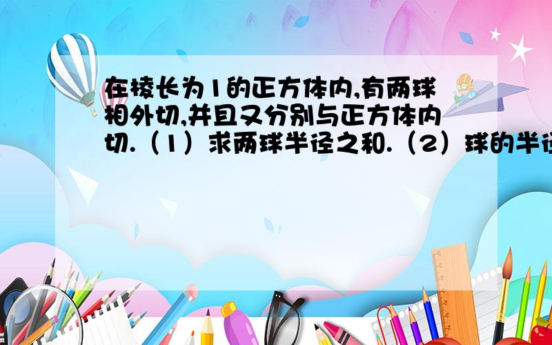 在棱长为1的正方体内,有两球相外切,并且又分别与正方体内切.（1）求两球半径之和.（2）球的半径...在棱长为1的正方体内,有两球相外切,并且又分别与正方体内切.（1）求两球半径之和.（2