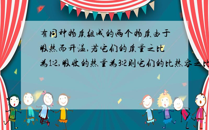 有同种物质组成的两个物质由于吸热而升温,若它们的质量之比为1:2,吸收的热量为3:2则它们的比热容之比为（）,升高的温度之比为（）