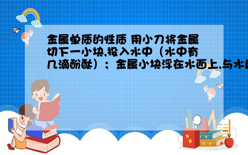 金属单质的性质 用小刀将金属切下一小块,投入水中（水中有几滴酚酞）；金属小块浮在水面上,与水剧烈反应,反应放出的热使金属小块熔化成一个闪亮的银白色小球；金属小球逐渐缩小,最