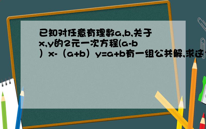 已知对任意有理数a,b,关于x,y的2元一次方程(a-b）x-（a+b）y=a+b有一组公共解,求这个方程的公共解.