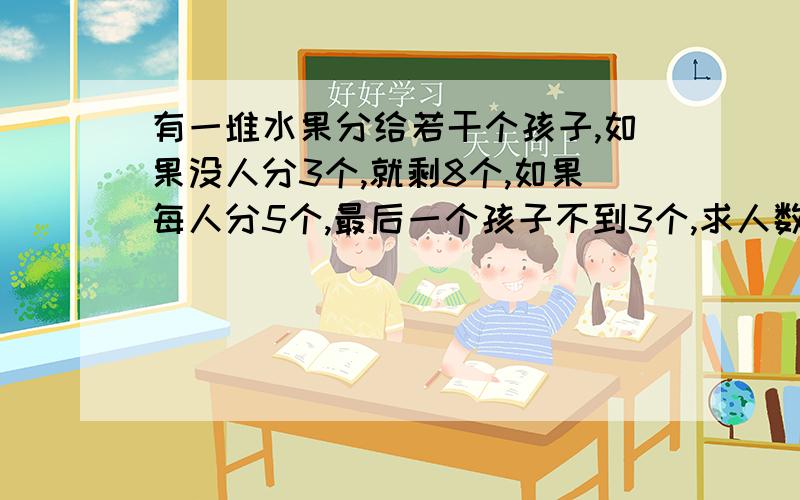 有一堆水果分给若干个孩子,如果没人分3个,就剩8个,如果每人分5个,最后一个孩子不到3个,求人数与水果