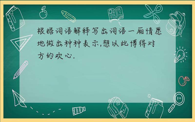 根据词语解释写出词语一厢情愿地做出种种表示,想以此博得对方的欢心.