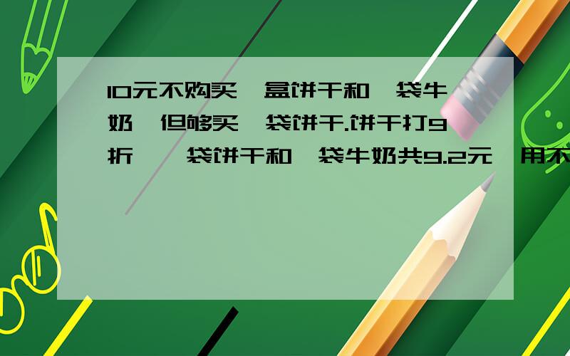 10元不购买一盒饼干和一袋牛奶,但够买一袋饼干.饼干打9折,一袋饼干和一袋牛奶共9.2元,用不等式求一盒饼干和一袋牛奶的单价各是多少元?已知饼干的价钱是整数.