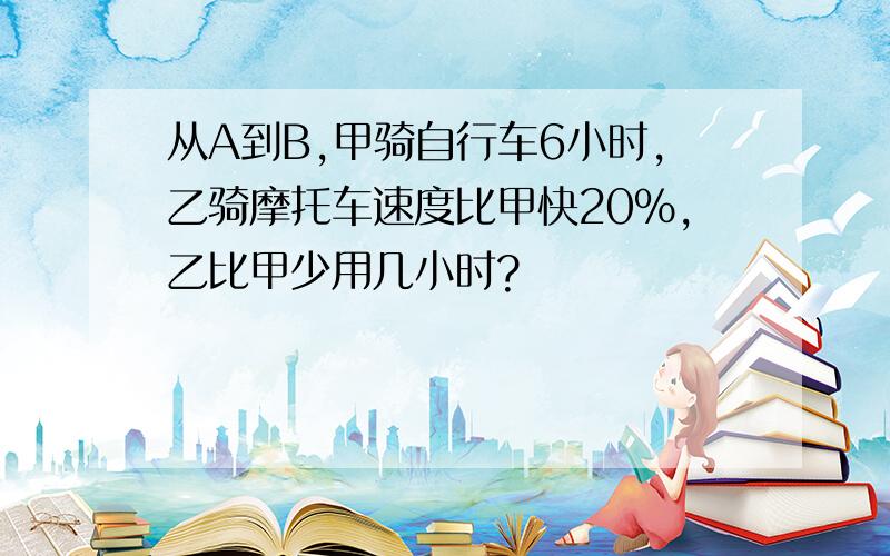 从A到B,甲骑自行车6小时,乙骑摩托车速度比甲快20%,乙比甲少用几小时?