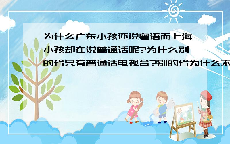 为什么广东小孩还说粤语而上海小孩却在说普通话呢?为什么别的省只有普通话电视台?别的省为什么不用方言来播电视啊?