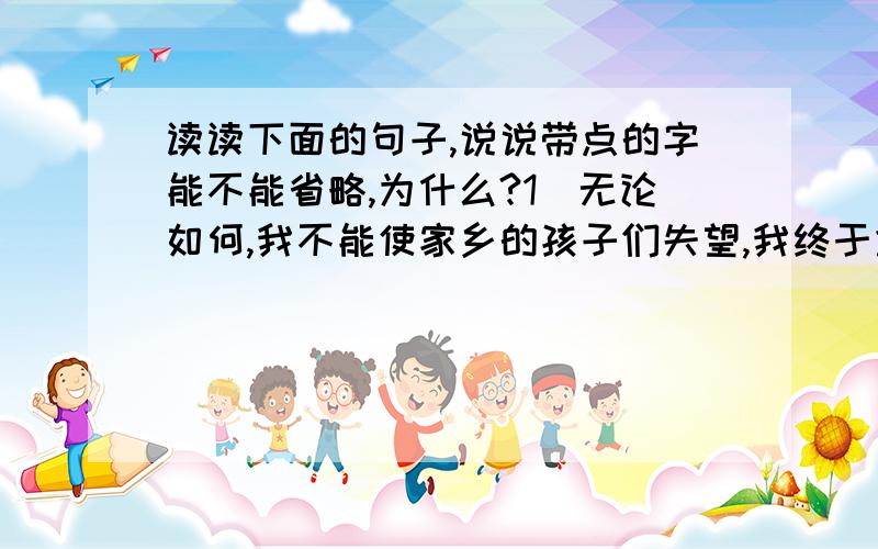 读读下面的句子,说说带点的字能不能省略,为什么?1）无论如何,我不能使家乡的孩子们失望,我终于拿起了笔.（2）我思索,我追求,我终于明白生命的意义在于奉献而不在于享受.带点字是（终