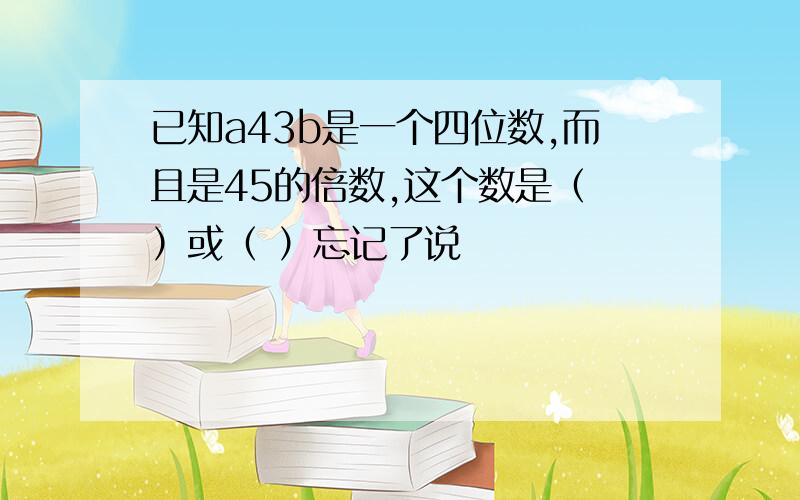 已知a43b是一个四位数,而且是45的倍数,这个数是（ ）或（ ）忘记了说