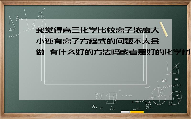 我觉得高三化学比较离子浓度大小还有离子方程式的问题不太会做 有什么好的方法吗或者是好的化学材料可以多练练 讲解比较详细的那种 就是希望能在高三化学不要掉下去 因为一下子大综