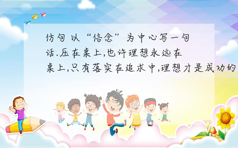 仿句 以“信念”为中心写一句话.压在桌上,也许理想永远在桌上,只有落实在追求中,理想才是成功的指路标.