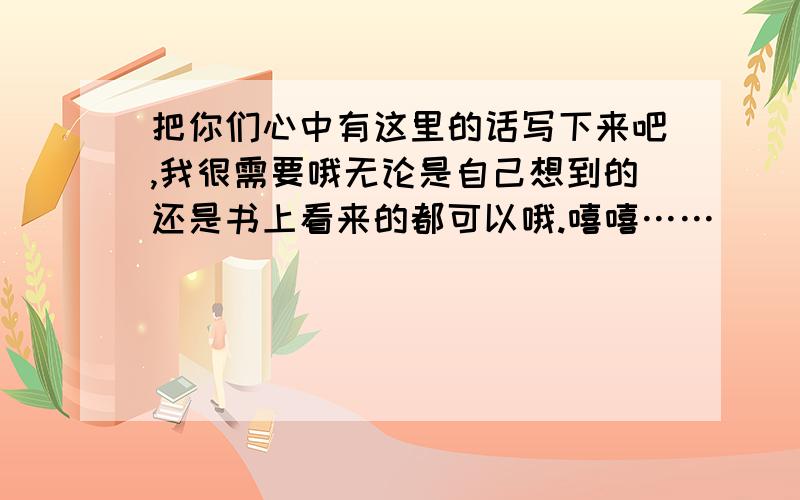 把你们心中有这里的话写下来吧,我很需要哦无论是自己想到的还是书上看来的都可以哦.嘻嘻……