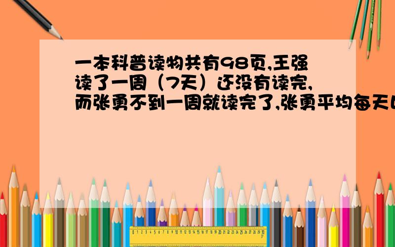 一本科普读物共有98页,王强读了一周（7天）还没有读完,而张勇不到一周就读完了,张勇平均每天比王强多读3页,王强平均每天读多少页?