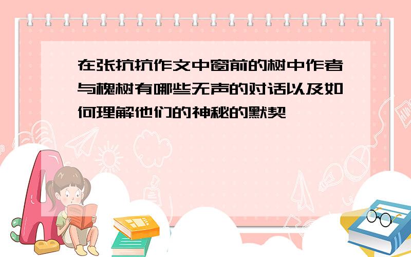 在张抗抗作文中窗前的树中作者与槐树有哪些无声的对话以及如何理解他们的神秘的默契