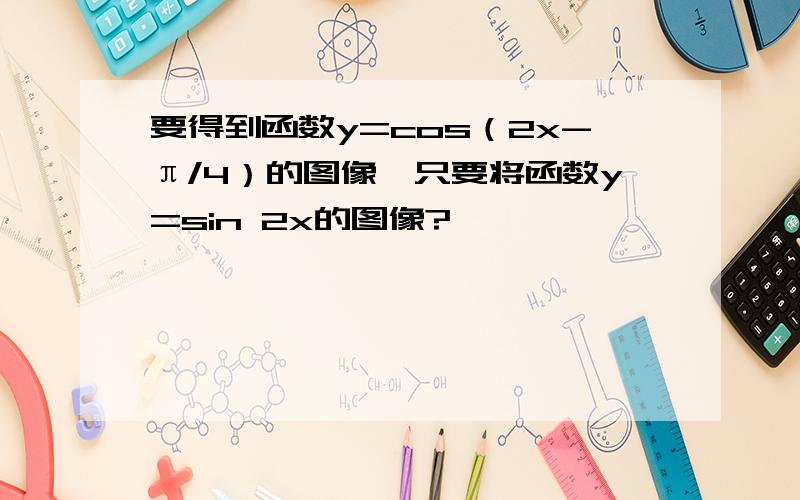 要得到函数y=cos（2x-π/4）的图像,只要将函数y=sin 2x的图像?