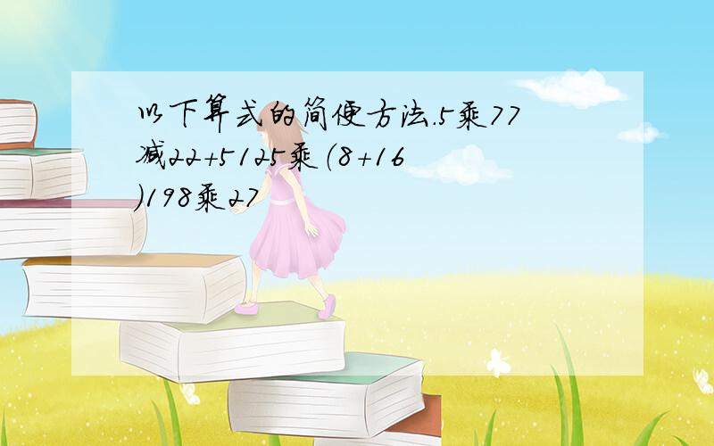 以下算式的简便方法.5乘77减22+5125乘（8+16)198乘27