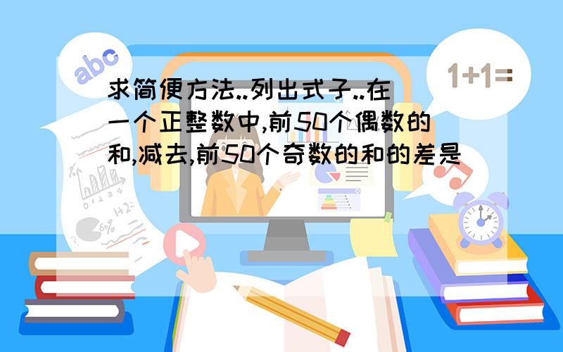 求简便方法..列出式子..在一个正整数中,前50个偶数的和,减去,前50个奇数的和的差是（ ）