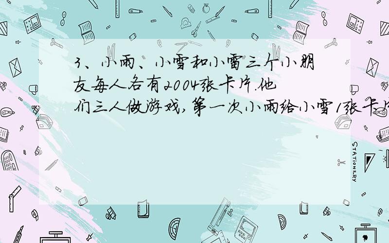 3、小雨、小雪和小雷三个小朋友每人各有2004张卡片.他们三人做游戏,第一次小雨给小雪1张卡片,第二次小雪给小雷2张卡片,第三次小雷给小雨3张卡片,第四次小雨给小雪4张卡片,第五次小雪给