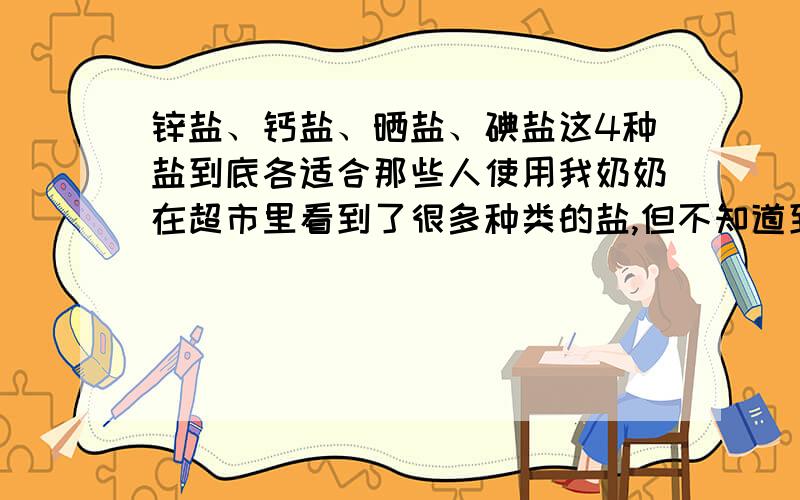 锌盐、钙盐、晒盐、碘盐这4种盐到底各适合那些人使用我奶奶在超市里看到了很多种类的盐,但不知道到底都适合那些人使用,如有知道的人请速速告诉我,谢谢!