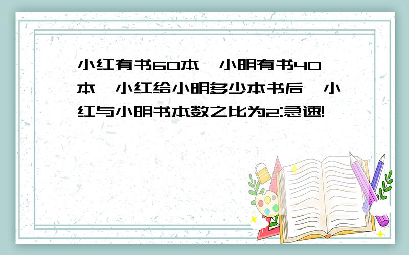 小红有书60本,小明有书40本,小红给小明多少本书后,小红与小明书本数之比为2:急速!