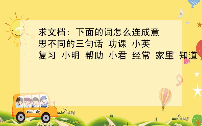 求文档: 下面的词怎么连成意思不同的三句话 功课 小英 复习 小明 帮助 小君 经常 家里 知道