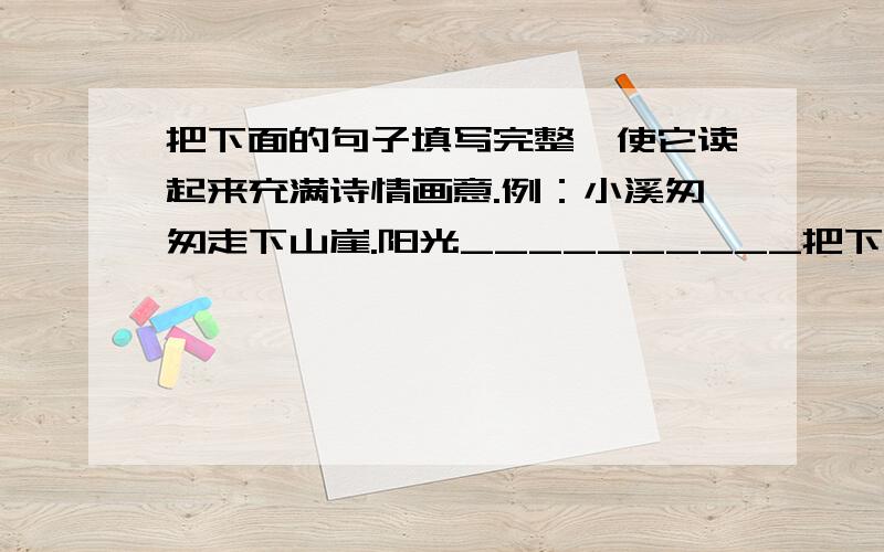 把下面的句子填写完整,使它读起来充满诗情画意.例：小溪匆匆走下山崖.阳光__________把下面的句子填写完整,使它读起来充满诗情画意. 例：小溪匆匆走下山崖.阳光_____________大海高山__________