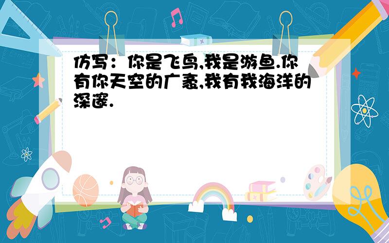 仿写：你是飞鸟,我是游鱼.你有你天空的广袤,我有我海洋的深邃.