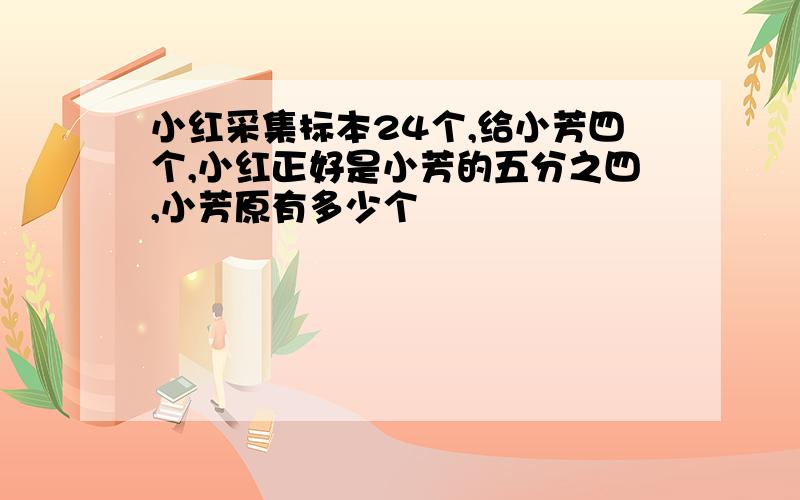 小红采集标本24个,给小芳四个,小红正好是小芳的五分之四,小芳原有多少个