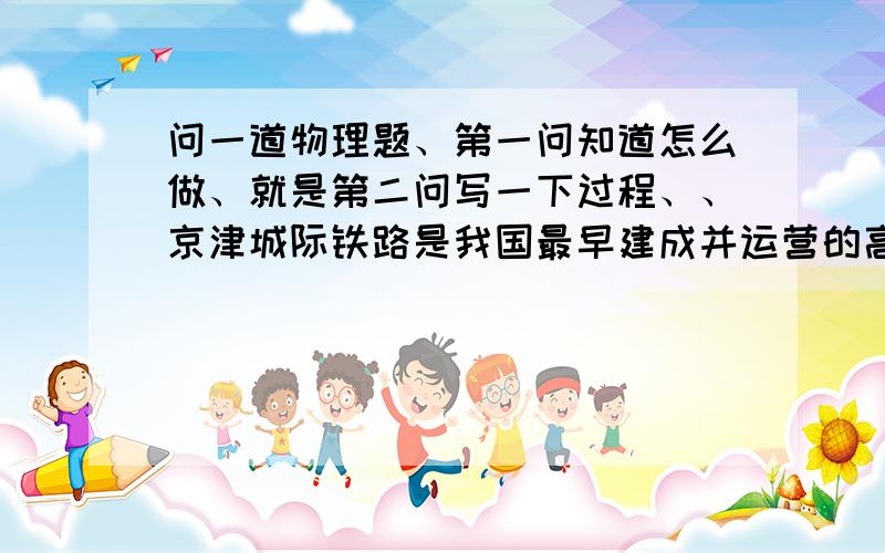 问一道物理题、第一问知道怎么做、就是第二问写一下过程、、京津城际铁路是我国最早建成并运营的高标准铁路客运专线（如图10所示）．北京至天津段铁路全线长120 km,列车正常行驶时间