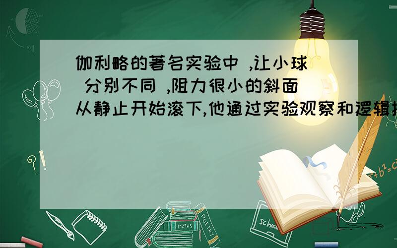 伽利略的著名实验中 ,让小球 分别不同 ,阻力很小的斜面从静止开始滚下,他通过实验观察和逻辑推理,得到的正确结论有（ ）A倾角一定时,小球在斜面上的位移一时间成正比.B倾角一定时,小球