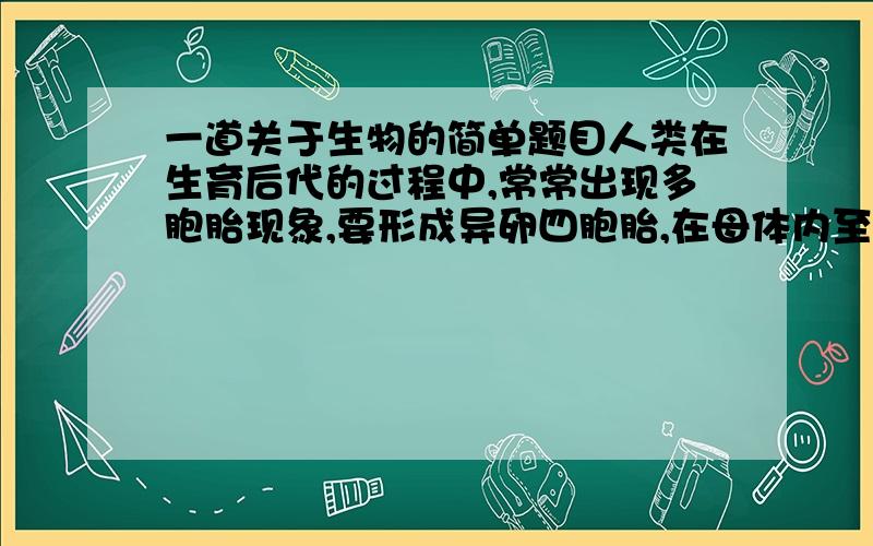 一道关于生物的简单题目人类在生育后代的过程中,常常出现多胞胎现象,要形成异卵四胞胎,在母体内至少有多少个卵原细胞同时参与减数分裂?A.4个   B.2个   C.1个   D.3个