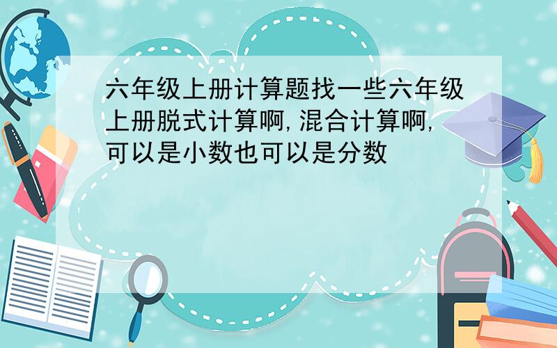 六年级上册计算题找一些六年级上册脱式计算啊,混合计算啊,可以是小数也可以是分数