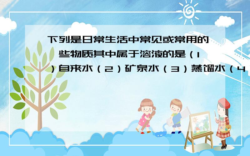 下列是日常生活中常见或常用的一些物质其中属于溶液的是（1）自来水（2）矿泉水（3）蒸馏水（4）六神花露水（5）草莓酸奶（6）可口可乐（7）植物油（8）酒精（9）长城干白其中属于溶