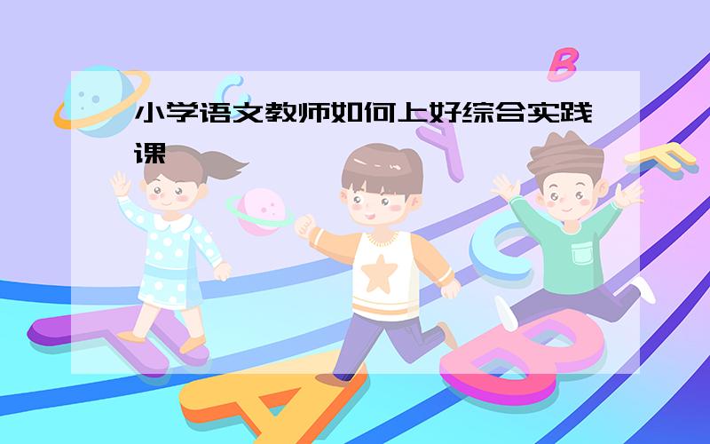 小学语文教师如何上好综合实践课