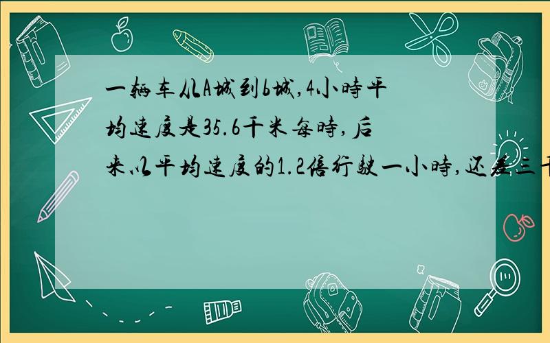 一辆车从A城到b城,4小时平均速度是35.6千米每时,后来以平均速度的1.2倍行驶一小时,还差三千米到b城.两城相距多少千米