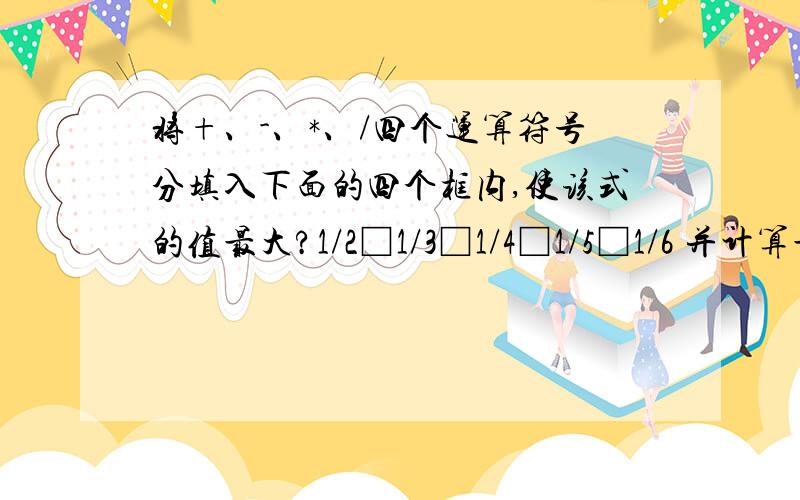 将+、-、*、/四个运算符号分填入下面的四个框内,使该式的值最大?1/2□1/3□1/4□1/5□1/6 并计算最大值