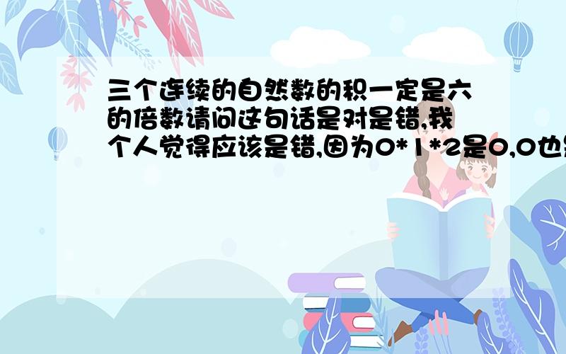 三个连续的自然数的积一定是六的倍数请问这句话是对是错,我个人觉得应该是错,因为0*1*2是0,0也是自然数.请大家谈一谈自己的看法