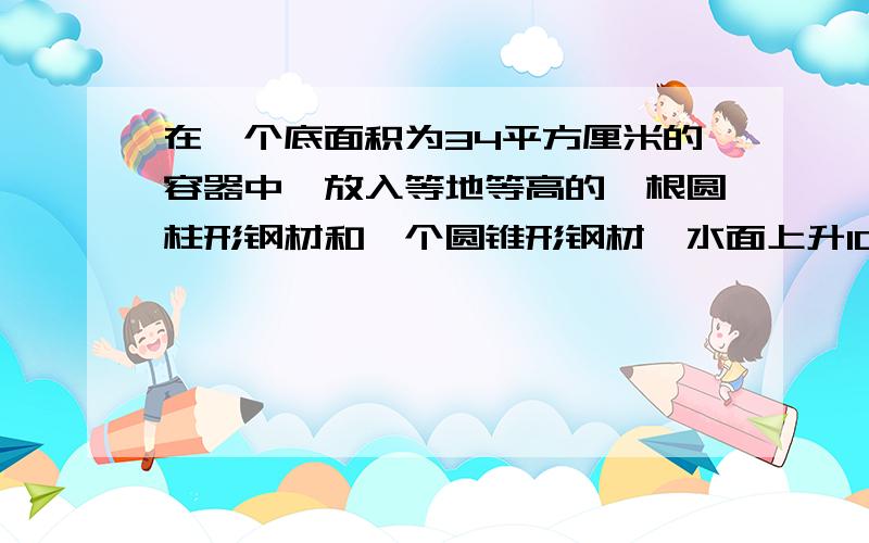 在一个底面积为34平方厘米的容器中,放入等地等高的一根圆柱形钢材和一个圆锥形钢材,水面上升10厘米,圆钢有五分之一露出水面,圆锥完全沉浸,圆锥的体积是多少立方厘米